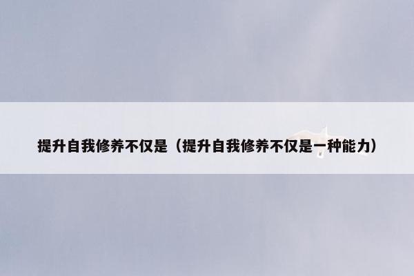 提升自我修养不仅是（提升自我修养不仅是一种能力）