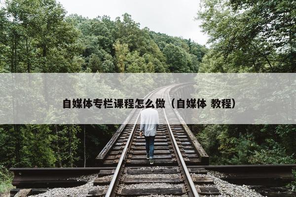 自媒体专栏课程怎么做（自媒体 教程）