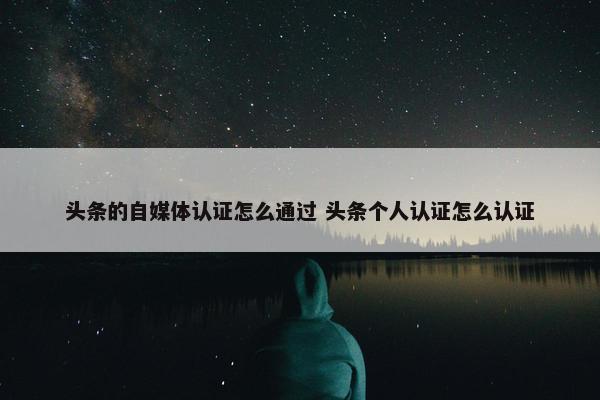 头条的自媒体认证怎么通过 头条个人认证怎么认证