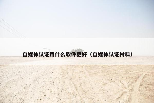 自媒体认证用什么软件更好（自媒体认证材料）