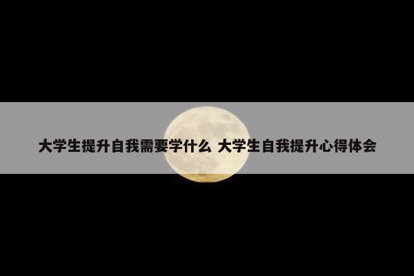 大学生提升自我需要学什么 大学生自我提升心得体会