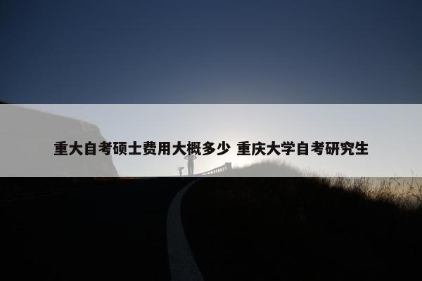 重大自考硕士费用大概多少 重庆大学自考研究生