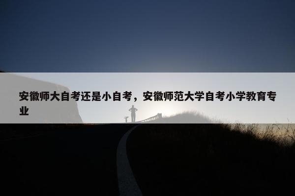 安徽师大自考还是小自考，安徽师范大学自考小学教育专业