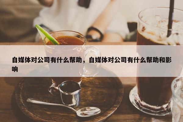 自媒体对公司有什么帮助，自媒体对公司有什么帮助和影响