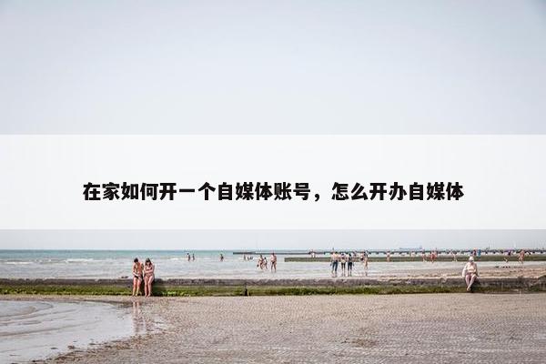 在家如何开一个自媒体账号，怎么开办自媒体