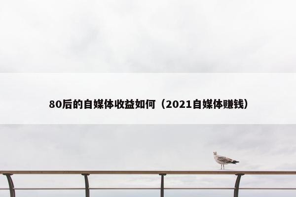 80后的自媒体收益如何（2021自媒体赚钱）