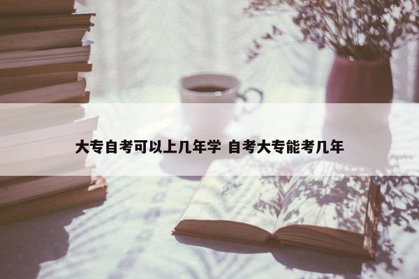 大专自考可以上几年学 自考大专能考几年