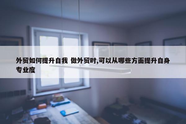 外贸如何提升自我 做外贸时,可以从哪些方面提升自身专业度