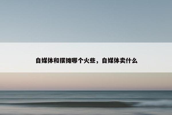 自媒体和摆摊哪个火些，自媒体卖什么