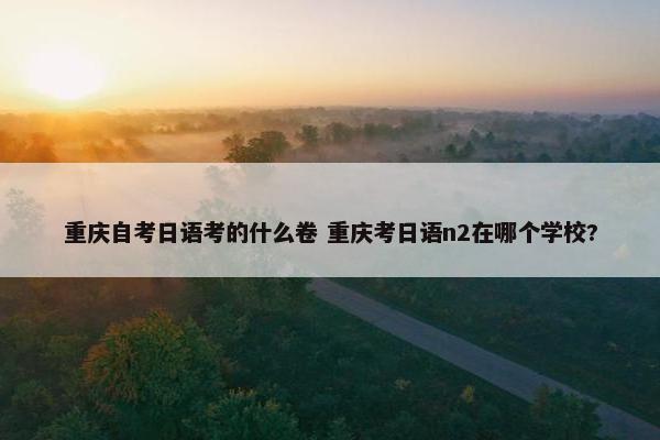 重庆自考日语考的什么卷 重庆考日语n2在哪个学校?