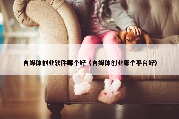 自媒体创业软件哪个好（自媒体创业哪个平台好）