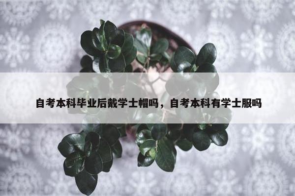 自考本科毕业后戴学士帽吗，自考本科有学士服吗