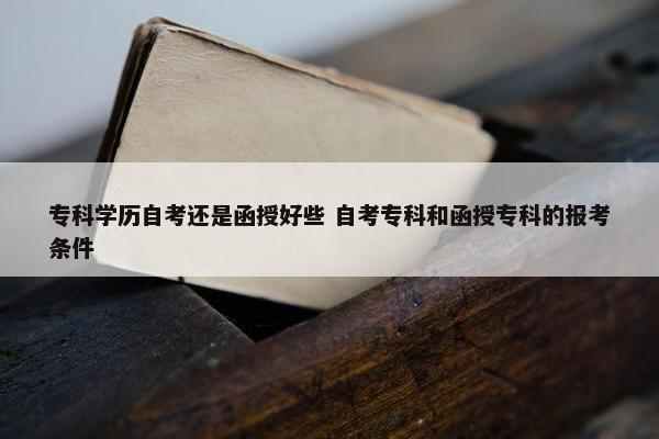 专科学历自考还是函授好些 自考专科和函授专科的报考条件