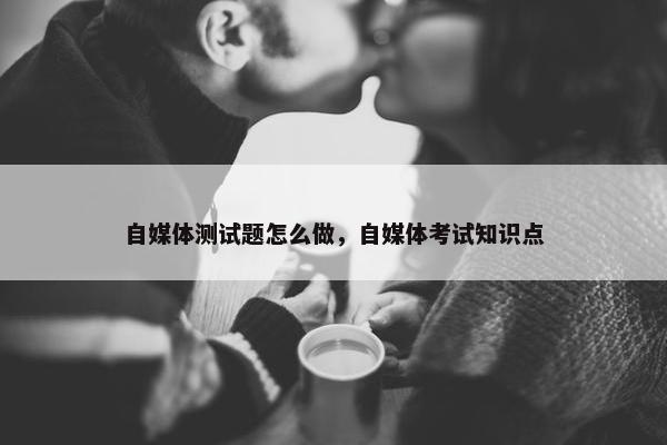 自媒体测试题怎么做，自媒体考试知识点