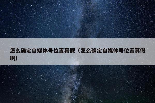 怎么确定自媒体号位置真假（怎么确定自媒体号位置真假啊）