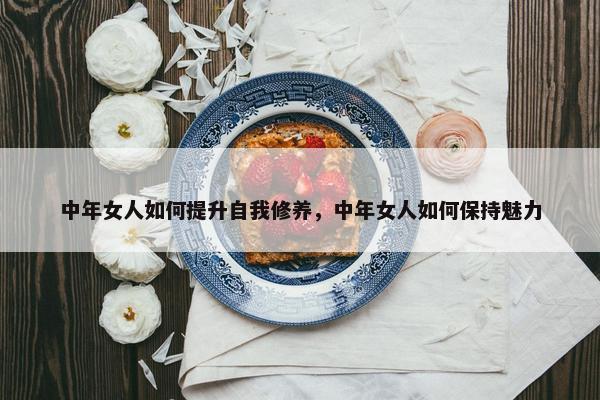 中年女人如何提升自我修养，中年女人如何保持魅力