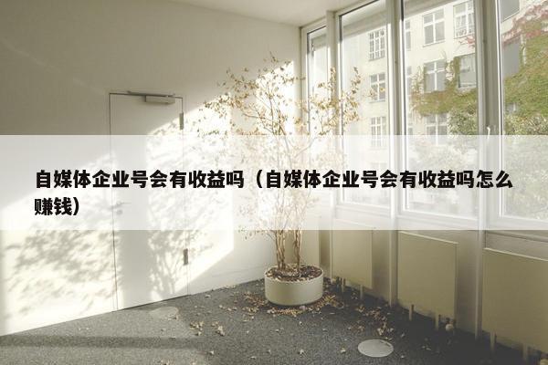 自媒体企业号会有收益吗（自媒体企业号会有收益吗怎么赚钱）