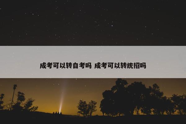 成考可以转自考吗 成考可以转统招吗