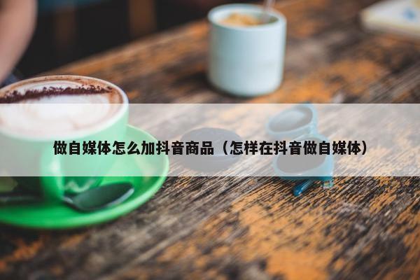 做自媒体怎么加抖音商品（怎样在抖音做自媒体）