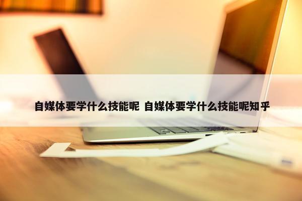 自媒体要学什么技能呢 自媒体要学什么技能呢知乎