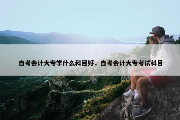 自考会计大专学什么科目好，自考会计大专考试科目