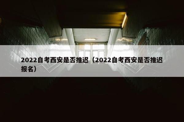 2022自考西安是否推迟（2022自考西安是否推迟报名）