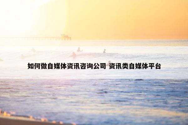 如何做自媒体资讯咨询公司 资讯类自媒体平台