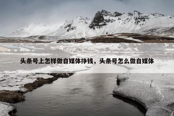 头条号上怎样做自媒体挣钱，头条号怎么做自媒体