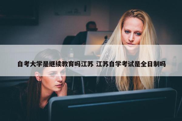 自考大学是继续教育吗江苏 江苏自学考试是全日制吗