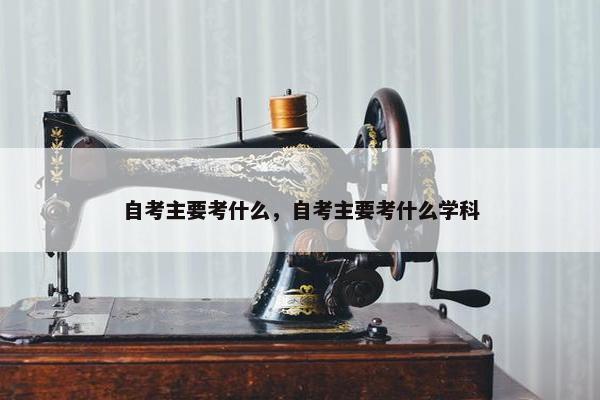 自考主要考什么，自考主要考什么学科