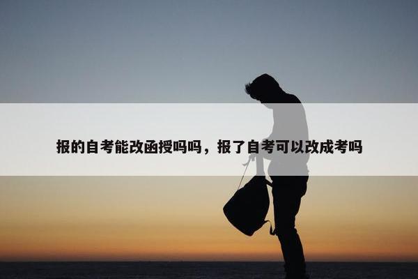 报的自考能改函授吗吗，报了自考可以改成考吗