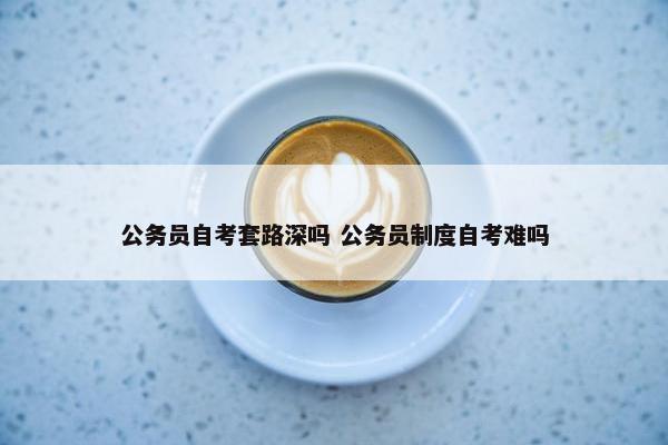 公务员自考套路深吗 公务员制度自考难吗