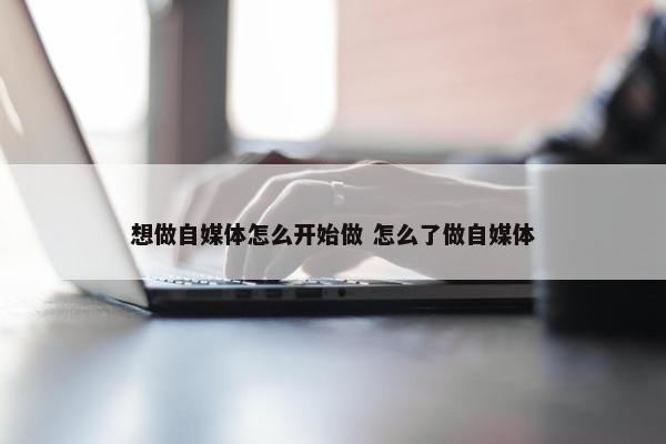 想做自媒体怎么开始做 怎么了做自媒体