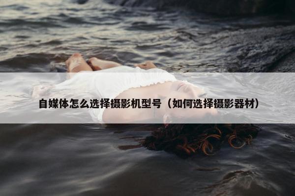 自媒体怎么选择摄影机型号（如何选择摄影器材）