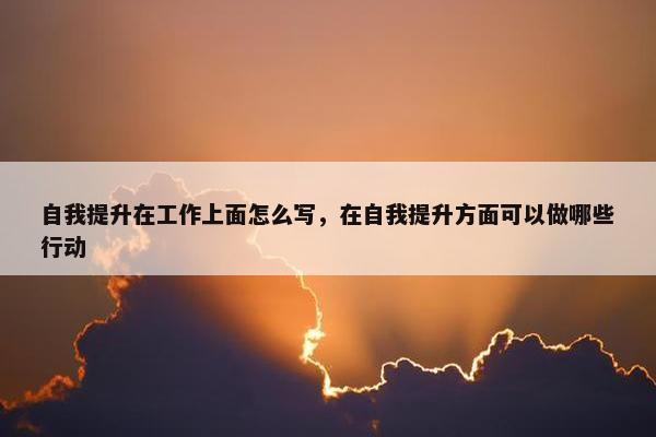 自我提升在工作上面怎么写，在自我提升方面可以做哪些行动