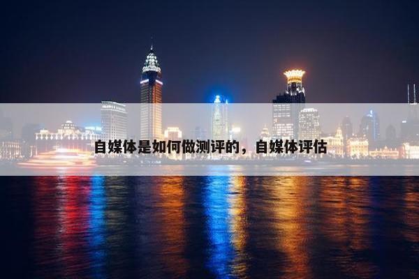 自媒体是如何做测评的，自媒体评估