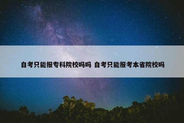 自考只能报专科院校吗吗 自考只能报考本省院校吗