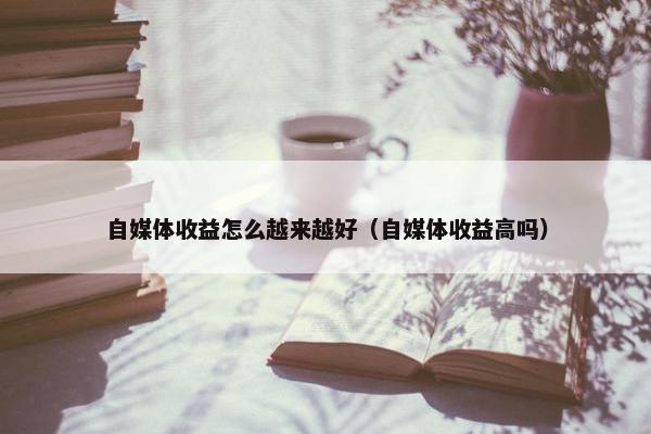 自媒体收益怎么越来越好（自媒体收益高吗）