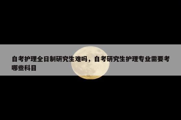 自考护理全日制研究生难吗，自考研究生护理专业需要考哪些科目