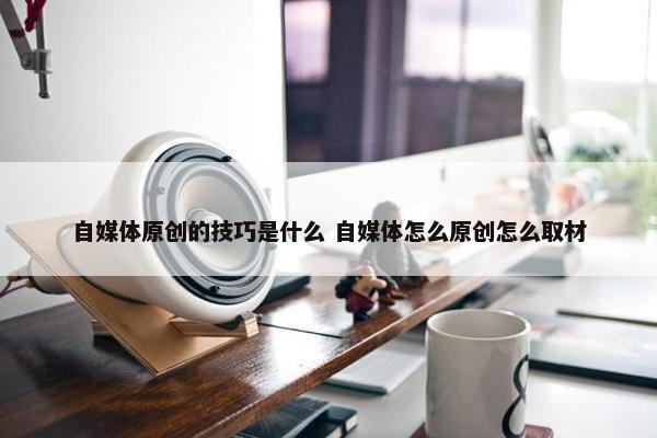 自媒体原创的技巧是什么 自媒体怎么原创怎么取材