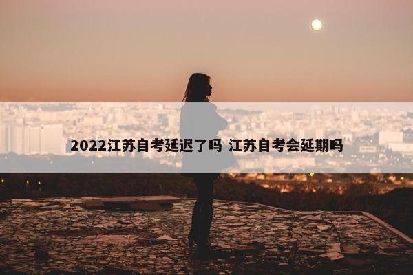 2022江苏自考延迟了吗 江苏自考会延期吗