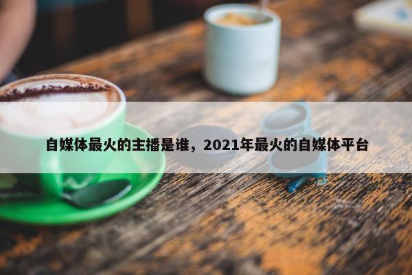 自媒体最火的主播是谁，2021年最火的自媒体平台