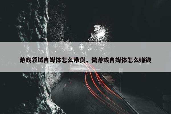 游戏领域自媒体怎么带货，做游戏自媒体怎么赚钱