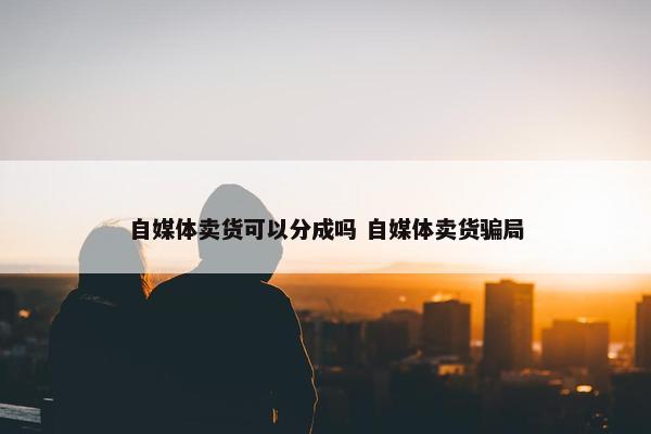 自媒体卖货可以分成吗 自媒体卖货骗局