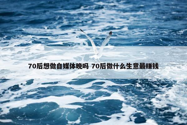 70后想做自媒体晚吗 70后做什么生意最赚钱