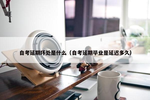 自考延期坏处是什么（自考延期毕业是延迟多久）