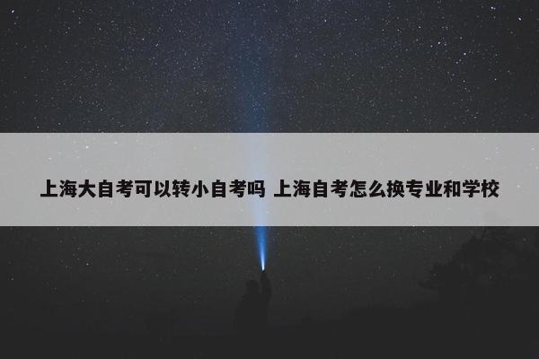 上海大自考可以转小自考吗 上海自考怎么换专业和学校