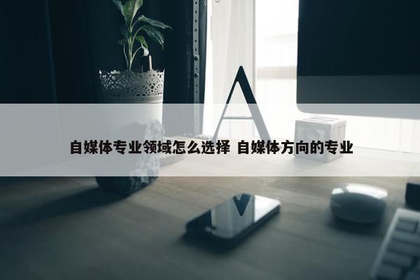 自媒体专业领域怎么选择 自媒体方向的专业