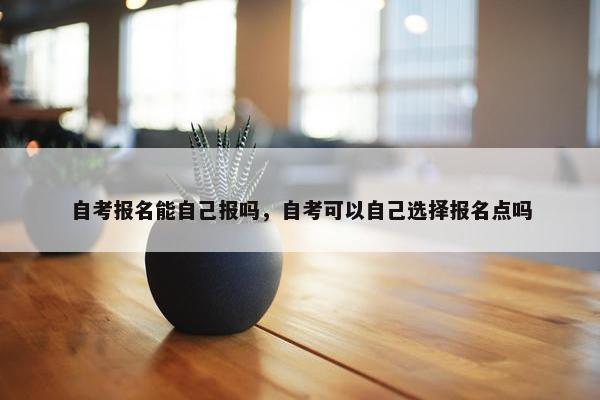 自考报名能自己报吗，自考可以自己选择报名点吗