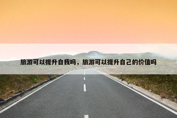 旅游可以提升自我吗，旅游可以提升自己的价值吗